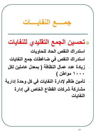 52
‫جم‬‫ــــ‬‫ع‬‫النفايــــات‬
‫للنفايات‬ ‫التقليدي‬ ‫الجمع‬ ‫تحسين‬
-‫للحاويات‬ ‫الحاد‬ ‫النقص‬ ‫استدراك‬
-‫النفايات‬ ‫جمع‬ ‫ضاغطات‬ ‫في‬ ‫النقص‬ ‫استدراك‬
-‫النظافة‬ ‫عمال‬ ‫عدد‬ ‫زيادة‬(‫لكل‬ ‫عاملين‬ ‫بمعدل‬
1000‫مواطن‬)
-‫إدارية‬ ‫وحدة‬ ‫كل‬ ‫في‬ ‫النفايات‬ ‫إلدارة‬ ‫طاقم‬ ‫تأمين‬
-‫إدارة‬ ‫في‬ ‫الخاص‬ ‫القطاع‬ ‫شركات‬ ‫مشاركة‬
‫النفايات‬
 