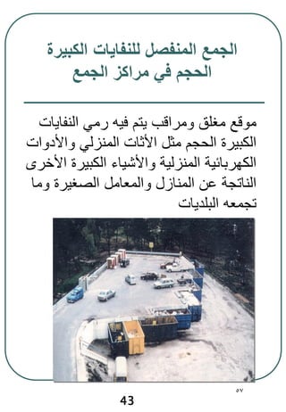 57
‫الكبيرة‬ ‫للنفايات‬ ‫المنفصل‬ ‫الجمع‬
‫الجمع‬ ‫مراكز‬ ‫في‬ ‫الحجم‬
43
‫النفايات‬ ‫رمي‬ ‫فيه‬ ‫يتم‬ ‫ومراقب‬ ‫مغلق‬ ‫موقع‬
‫واألدوات‬ ‫المنزلي‬ ‫األثات‬ ‫مثل‬ ‫الحجم‬ ‫الكبيرة‬
‫األخرى‬ ‫الكبيرة‬ ‫واألشياء‬ ‫المنزلية‬ ‫الكهربائية‬
‫وما‬ ‫الصغيرة‬ ‫والمعامل‬ ‫المنازل‬ ‫عن‬ ‫الناتجة‬
‫البلديات‬ ‫تجمعه‬
 