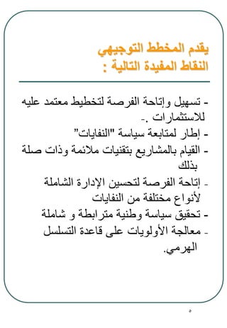 5
‫التوجيهي‬ ‫المخطط‬ ‫يقدم‬
‫التالية‬ ‫المفيدة‬ ‫النقاط‬:
-‫عليه‬ ‫معتمد‬ ‫لتخطيط‬ ‫الفرصة‬ ‫وإتاحة‬ ‫تسهيل‬
- ‫لالستثمارات‬.
-‫سياسة‬ ‫لمتابعة‬ ‫إطار‬"‫النفايات‬”
-‫صلة‬ ‫وذات‬ ‫مالئمة‬ ‫بتقنيات‬ ‫بالمشاريع‬ ‫القيام‬
‫بذلك‬
-‫الشاملة‬ ‫اإلدارة‬ ‫لتحسين‬ ‫الفرصة‬ ‫إتاحة‬
‫النفايات‬ ‫من‬ ‫مختلفة‬ ‫ألنواع‬
-‫شاملة‬ ‫و‬ ‫مترابطة‬ ‫وطنية‬ ‫سياسة‬ ‫تحقيق‬
-‫التسلسل‬ ‫قاعدة‬ ‫على‬ ‫األولويات‬ ‫معالجة‬
‫الهرمي‬.
 