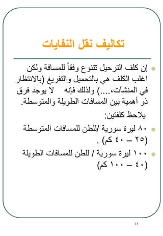 63
‫النفايات‬ ‫نقل‬ ‫تكاليف‬
‫ولكن‬ ‫للمسافة‬ ‫وفقا‬ ‫تتنوع‬ ‫الترحيل‬ ‫كلف‬ ‫إن‬
‫والتفريغ‬ ‫بالتحميل‬ ‫هي‬ ‫الكلف‬ ‫اغلب‬(‫باالنتظار‬
,‫المنشآت‬ ‫في‬)....‫فرق‬ ‫يوجد‬ ‫ال‬ ‫فإنه‬ ‫ولذلك‬
‫والمتوسطة‬ ‫الطويلة‬ ‫المسافات‬ ‫بين‬ ‫أهمية‬ ‫ذو‬.
‫يالحظ‬‫كلفتين‬:
80‫سورية‬ ‫ليرة‬/‫المتوسطة‬ ‫للمسافات‬ ‫للطن‬
(25–40‫كم‬. )
100‫سورية‬ ‫ليرة‬/‫الطويلة‬ ‫للمسافات‬ ‫للطن‬
(40–100‫كم‬)
 