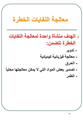 94
‫الخطرة‬ ‫النفايات‬ ‫معالجة‬
‫النفايات‬ ‫لمعالجة‬ ‫واحدة‬ ‫منشأة‬ ‫الهدف‬
‫تتضمن‬ ‫الخطرة‬:
-‫تدوير‬
-‫كيميائية‬ ‫فيزيائية‬ ‫معالجة‬
-‫الحرق‬
-ً‫ا‬‫محلي‬ ‫معالجتها‬ ‫يمكن‬ ‫ال‬ ‫التي‬ ‫المواد‬ ‫بعض‬ ‫تصدير‬
-‫الطمر‬
 