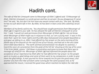 The wife of Hilal bin Umaiyyah came to Messenger of Allah ( ‫ﷺ‬) and said: 'O Messenger of
Allah, Hilal bin Umaiyyah is a senile person and has no servant. Do you disapprove if I serve
him?' He said, `No, but don't let him have any sexual contact with you.' She said, 'By Allah,
he has no such desire left in him. By Allah, he has been in tears since (this calamity) struck
him.‘
Members of my family said to me, `You should have sought permission from Messenger of
Allah (‫ﷺ‬) in regard to your wife. He has allowed the wife of Hilal bin Umaiyyah to serve
him.' I said, 'I would not seek permission from Messenger of Allah (‫ﷺ‬) for I do not know
what Messenger of Allah might say in response to that, as I am a young man'. It was in this
state that I spent ten more nights and thus fifty days had passed since people boycotted us
and gave up talking to us. After I had offered my Fajr prayer on the early morning of the
fiftieth day of this boycott on the roof of one of our houses, and had sat in the very state
which Allah described as: `The earth seemed constrained for me despite its vastness', I
heard the voice of a proclaimer from the peak of the hill Sal` shouting at the top of his voice:
'O Ka`b bin Malik, rejoice.' I fell down in prostration and came to know that there was (a
message of) relief for me. Messenger of Allah (‫ﷺ‬) had informed the people about the
acceptance of our repentance by Allah after he had offered the Fajr prayer. So the people
went on to give us glad tidings and some of them went to my companions in order to give
them the glad tidings. A man spurred his horse towards me (to give the good news), and
another one from the tribe of Aslam came running for the same purpose and, as he
approached the mount, I received the good news which reached me before the rider did.
Hadith cont.
 