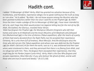 I added: 'O Messenger of Allah! Verily, Allah has granted me salvation because of my
truthfulness, and therefore, repentance obliges me to speak nothing but the truth as long
as I am alive.'' Ka`b added: "By Allah, I do not know anyone among the Muslims who has
been granted truthfulness better than me since I said this to the Prophet (‫ﷺ‬). By Allah!
Since the time I made a pledge of this to Messenger of Allah (‫ﷺ‬), I have never intended to
tell a lie, and I hope that Allah would protect me (against telling lies) for the rest of my life.
Allah, the Exalted, the Glorious, revealed these Verses:
'Allah has forgiven the Prophet (‫ﷺ‬), the Muhajirun (Muslim Emigrants who left their
homes and came to Al-Madinah) and the Ansar (Muslims of Al-Madinah) who followed
him (Muhammad (‫ﷺ‬)) in the time of distress (Tabuk expedition), after the hearts of a party
of them had nearly deviated (from the Right Path), but He accepted their repentance.
Certainly, He is unto them full of kindness, Most Merciful. And (He did forgive also) the
three who did not join [the Tabuk expedition and whose case was deferred (by the Prophet
(‫ﷺ‬)) for Allah's Decision] till for them the earth, vast as it is, was straitened and their own
selves were straitened to them, and they perceived that there is no fleeing from Allah, and
no refuge but with Him. Then, He forgave them (accepted their repentance), that they
might beg for His Pardon [repent (unto Him)]. Verily, Allah is the One Who forgives and
accepts repentance, Most Merciful. O you who believe! Be afraid of Allah, and be with
those who are true (in word and deeds).'' (9:117,118).
Hadith cont.
 