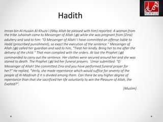 Imran bin Al-Husain Al-Khuza`i (May Allah be pleased with him) reported: A woman from
the tribe Juhainah came to Messenger of Allah (‫ﷺ‬) while she was pregnant from (Zina)
adultery and said to him: "O Messenger of Allah! I have committed an offense liable to
Hadd (prescribed punishment), so exact the execution of the sentence.'' Messenger of
Allah (‫ﷺ‬) called her guardian and said to him, "Treat her kindly. Bring her to me after the
delivery of the child.'' That man complied with the orders. At last the Prophet (‫ﷺ‬)
commanded to carry out the sentence. Her clothes were secured around her and she was
stoned to death. The Prophet (‫ﷺ‬) led her funeral prayers. `Umar submitted: "O
Messenger of Allah! She committed Zina and you have performed funeral prayer for
her?'' He replied, "Verily, she made repentance which would suffice for seventy of the
people of Al-Madinah if it is divided among them. Can there be any higher degree of
repentance than that she sacrificed her life voluntarily to win the Pleasure of Allah, the
Exalted?''.
[Muslim]
Hadith
 