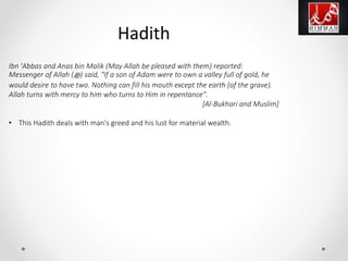 Ibn 'Abbas and Anas bin Malik (May Allah be pleased with them) reported:
Messenger of Allah (‫ﷺ‬) said, "If a son of Adam were to own a valley full of gold, he
would desire to have two. Nothing can fill his mouth except the earth (of the grave).
Allah turns with mercy to him who turns to Him in repentance".
[Al-Bukhari and Muslim]
• This Hadith deals with man's greed and his lust for material wealth.
Hadith
 