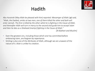 Abu Hurairah (May Allah be pleased with him) reported: Messenger of Allah (‫ﷺ‬) said,
"Allah, the Exalted, smiles at two men, one of them killed the other and both will
enter Jannah. The first is killed by the other while he is fighting in the Cause of Allah,
and thereafter Allah will turn in mercy to the second and guide him to accept Islam
and then he dies as a Shaheed (martyr) fighting in the Cause of Allah.''
[Al-Bukhari and Muslim]
• Even the greatest sins, including those which one has committed before
embracing Islam, are forgiven by repentance.
• Smiling is also one of the Attributes of Allah, although we are unaware of the
nature of it. Allah is unlike his creation.
Hadith
 