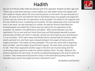 Abu Sa`id Al-Khudri (May Allah be pleased with him) reported: Prophet of Allah (‫ﷺ‬) said:
"There was a man from among a nation before you who killed ninety-nine people and
then made an inquiry about the most learned person on the earth. He was directed to a
monk. He came to him and told him that he had killed ninety-nine people and asked him
if there was any chance for his repentance to be accepted. He replied in the negative and
the man killed him also, completing one hundred. He then asked about the most learned
man in the earth. He was directed to a scholar. He told him that he had killed one
hundred people and asked him if there was any chance for his repentance to be
accepted. He replied in the affirmative and asked, `Who stands between you and
repentance? Go to such and such land; there (you will find) people devoted to prayer
and worship of Allah, join them in worship, and do not come back to your land because
it is an evil place.' So he went away and hardly had he covered half the distance when
death overtook him; and there was a dispute between the angels of mercy and the
angels of torment. The angels of mercy pleaded, 'This man has come with a repenting
heart to Allah,' and the angels of punishment argued, 'He never did a virtuous deed in
his life.' Then there appeared another angel in the form of a human being and the
contending angels agreed to make him arbiter between them. He said, `Measure the
distance between the two lands. He will be considered belonging to the land to which he
is nearer.' They measured and found him closer to the land (land of piety) where he
intended to go, and so the angels of mercy collected his soul".
[Al-Bukhari and Muslim]
Hadith
 
