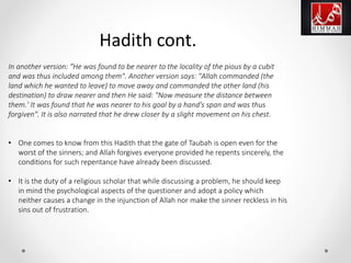 In another version: "He was found to be nearer to the locality of the pious by a cubit
and was thus included among them". Another version says: "Allah commanded (the
land which he wanted to leave) to move away and commanded the other land (his
destination) to draw nearer and then He said: "Now measure the distance between
them.' It was found that he was nearer to his goal by a hand's span and was thus
forgiven". It is also narrated that he drew closer by a slight movement on his chest.
• One comes to know from this Hadith that the gate of Taubah is open even for the
worst of the sinners; and Allah forgives everyone provided he repents sincerely, the
conditions for such repentance have already been discussed.
• It is the duty of a religious scholar that while discussing a problem, he should keep
in mind the psychological aspects of the questioner and adopt a policy which
neither causes a change in the injunction of Allah nor make the sinner reckless in his
sins out of frustration.
Hadith cont.
 
