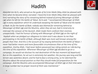 Abdullah bin Ka`b, who served as the guide of Ka`b bin Malik (May Allah be pleased with
him) when he became blind, narrated: I heard Ka`b bin Malik (May Allah be pleased with
him) narrating the story of his remaining behind instead of joining Messenger of Allah
(‫ﷺ‬) when he left for the battle of Tabuk. Ka`b said: "I accompanied Messenger of Allah
(‫ﷺ‬) in every expedition which he undertook excepting the battle of Tabuk and the battle
of Badr. As for the battle of Badr, nobody was blamed for remaining behind as
Messenger of Allah (‫ﷺ‬) and the Muslims, when they set out, had in mind only to
intercept the caravan of the Quraish. Allah made them confront their enemies
unexpectedly. I had the honour of being with Messenger of Allah (‫ﷺ‬) on the night of
`Aqabah when we pledged our allegiance to Islam and it was dearer to me than
participating in the battle of Badr, although Badr was more well-known among the
people than that. And this is the account of my staying behind from the battle of Tabuk. I
never had better means and more favourable circumstances than at the time of this
expedition. And by Allah, I had never before possessed two riding-camels as I did during
the time of this expedition. Whenever Messenger of Allah (‫ﷺ‬) decided to go on a
campaign, he would not disclose his real destination till the last moment (of departure).
But on this expedition, he set out in extremely hot weather; the journey was long and the
terrain was waterless desert; and he had to face a strong army, so he informed the
Muslims about the actual position so that they should make full preparation for the
campaign. And the Muslims who accompanied Messenger of Allah (‫ﷺ‬) at that time were
in large number but no proper record of them was maintained.''
Hadith
 