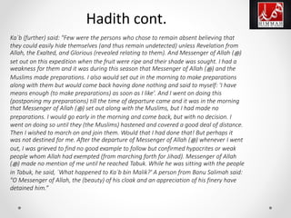 Ka`b (further) said: "Few were the persons who chose to remain absent believing that
they could easily hide themselves (and thus remain undetected) unless Revelation from
Allah, the Exalted, and Glorious (revealed relating to them). And Messenger of Allah (‫ﷺ‬)
set out on this expedition when the fruit were ripe and their shade was sought. I had a
weakness for them and it was during this season that Messenger of Allah (‫ﷺ‬) and the
Muslims made preparations. I also would set out in the morning to make preparations
along with them but would come back having done nothing and said to myself: 'I have
means enough (to make preparations) as soon as I like'. And I went on doing this
(postponing my preparations) till the time of departure came and it was in the morning
that Messenger of Allah (‫ﷺ‬) set out along with the Muslims, but I had made no
preparations. I would go early in the morning and come back, but with no decision. I
went on doing so until they (the Muslims) hastened and covered a good deal of distance.
Then I wished to march on and join them. Would that I had done that! But perhaps it
was not destined for me. After the departure of Messenger of Allah (‫ﷺ‬) whenever I went
out, I was grieved to find no good example to follow but confirmed hypocrites or weak
people whom Allah had exempted (from marching forth for Jihad). Messenger of Allah
(‫ﷺ‬) made no mention of me until he reached Tabuk. While he was sitting with the people
in Tabuk, he said, `What happened to Ka`b bin Malik?' A person from Banu Salimah said:
"O Messenger of Allah, the (beauty) of his cloak and an appreciation of his finery have
detained him.”
Hadith cont.
 