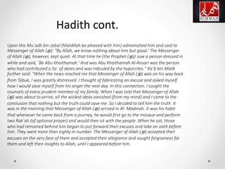Upon this Mu`adh bin Jabal (MatAllah be pleased with him) admonished him and said to
Messenger of Allah (‫ﷺ‬): "By Allah, we know nothing about him but good.' The Messenger
of Allah (‫ﷺ‬), however, kept quiet. At that time he (the Prophet (‫ﷺ‬)) saw a person dressed in
white and said, `Be Abu Khaithamah.' And was Abu Khaithamah Al-Ansari was the person
who had contributed a Sa` of dates and was ridiculed by the hypocrites.'' Ka`b bin Malik
further said: "When the news reached me that Messenger of Allah (‫ﷺ‬) was on his way back
from Tabuk, I was greatly distressed. I thought of fabricating an excuse and asked myself
how I would save myself from his anger the next day. In this connection, I sought the
counsels of every prudent member of my family. When I was told that Messenger of Allah
(‫ﷺ‬) was about to arrive, all the wicked ideas vanished (from my mind) and I came to the
conclusion that nothing but the truth could save me. So I decided to tell him the truth. It
was in the morning that Messenger of Allah (‫ﷺ‬) arrived in Al- Madinah. It was his habit
that whenever he came back from a journey, he would first go to the mosque and perform
two Rak`ah (of optional prayer) and would then sit with the people. When he sat, those
who had remained behind him began to put forward their excuses and take an oath before
him. They were more than eighty in number. The Messenger of Allah (‫ﷺ‬) accepted their
excuses on the very face of them and accepted their allegiance and sought forgiveness for
them and left their insights to Allah, until I appeared before him.
Hadith cont.
 