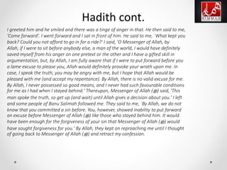 I greeted him and he smiled and there was a tinge of anger in that. He then said to me,
'Come forward'. I went forward and I sat in front of him. He said to me, `What kept you
back? Could you not afford to go in for a ride?' I said, 'O Messenger of Allah, by
Allah, if I were to sit before anybody else, a man of the world, I would have definitely
saved myself from his anger on one pretext or the other and I have a gifted skill in
argumentation, but, by Allah, I am fully aware that if I were to put forward before you
a lame excuse to please you, Allah would definitely provoke your wrath upon me. In
case, I speak the truth, you may be angry with me, but I hope that Allah would be
pleased with me (and accept my repentance). By Allah, there is no valid excuse for me.
By Allah, I never possessed so good means, and I never had such favourable conditions
for me as I had when I stayed behind.' Thereupon, Messenger of Allah (‫ﷺ‬) said, 'This
man spoke the truth, so get up (and wait) until Allah gives a decision about you.' I left
and some people of Banu Salimah followed me. They said to me, `By Allah, we do not
know that you committed a sin before. You, however, showed inability to put forward
an excuse before Messenger of Allah (‫ﷺ‬) like those who stayed behind him. It would
have been enough for the forgiveness of your sin that Messenger of Allah (‫ﷺ‬) would
have sought forgiveness for you.' By Allah, they kept on reproaching me until I thought
of going back to Messenger of Allah (‫ﷺ‬) and retract my confession.
Hadith cont.
 