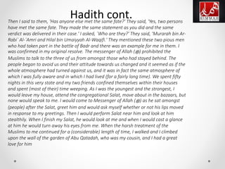 Then I said to them, 'Has anyone else met the same fate?' They said, 'Yes, two persons
have met the same fate. They made the same statement as you did and the same
verdict was delivered in their case.' I asked, `Who are they?' They said, 'Murarah bin Ar-
Rabi` Al-`Amri and Hilal bin Umaiyyah Al-Waqifi.' They mentioned these two pious men
who had taken part in the battle of Badr and there was an example for me in them. I
was confirmed in my original resolve. The messenger of Allah (‫ﷺ‬) prohibited the
Muslims to talk to the three of us from amongst those who had stayed behind. The
people began to avoid us and their attitude towards us changed and it seemed as if the
whole atmosphere had turned against us, and it was in fact the same atmosphere of
which I was fully aware and in which I had lived (for a fairly long time). We spent fifty
nights in this very state and my two friends confined themselves within their houses
and spent (most of their) time weeping. As I was the youngest and the strongest, I
would leave my house, attend the congregational Salat, move about in the bazaars, but
none would speak to me. I would come to Messenger of Allah (‫ﷺ‬) as he sat amongst
(people) after the Salat, greet him and would ask myself whether or not his lips moved
in response to my greetings. Then I would perform Salat near him and look at him
stealthily. When I finish my Salat, he would look at me and when I would cast a glance
at him he would turn away his eyes from me. When the harsh treatment of the
Muslims to me continued for a (considerable) length of time, I walked and I climbed
upon the wall of the garden of Abu Qatadah, who was my cousin, and I had a great
love for him
Hadith cont.
 