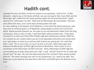 I greeted him but, by Allah, he did not answer to my greeting. I said to him, `O Abu
Qatadah, I adjure you in the Name of Allah, are you not aware that I love Allah and His
Messenger ‫?ﷺ‬ I asked him the same question again but he remained silent. I again
adjured him, whereupon he said, `Allah and His Messenger ‫ﷺ‬ know better.' My eyes
were filled with tears, and I came back climbing down the wall.
As I was walking in the bazaars of Al-Madinah, a man from the Syrian peasants, who
had come to sell food grains in Al-Madinah, asked people to direct him to Ka`b bin
Malik. People pointed towards me. He came to me and delivered a letter from the King
of Ghassan, and as I was a scribe, I read that letter whose purport was: `It has been
conveyed to us that your friend (the Prophet (‫ﷺ‬) was treating you harshly. Allah has
not created you for a place where you are to be degraded and where you cannot find
your right place; so come to us and we shall receive you graciously.' As I read that
letter I said: 'This is too a trial,' so I put it to fire in an oven. When forty days had
elapsed and Messenger of Allah (‫ﷺ‬) received no Revelation, there came to me a
messenger of the Messenger of Allah and said, `Verily, Messenger of Allah (‫ﷺ‬) has
commanded you to keep away from your wife.' I said, `Should I divorce her or what else
should I do?' He said, `No, but only keep away from her and don't have sexual contact
with her.' The same message was sent to my companions. So, I said to my wife: 'You
better go to your parents and stay there with them until Allah gives the decision in my
case.'
Hadith cont.
 