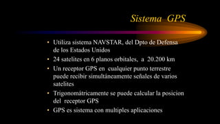 Sistema GPS
• Utiliza sistema NAVSTAR, del Dpto de Defensa
de los Estados Unidos
• 24 satelites en 6 planos orbitales, a 20.200 km
• Un receptor GPS en cualquier punto terrestre
puede recibir simultáneamente señales de varios
satelites
• Trigonomátricamente se puede calcular la posicion
del receptor GPS
• GPS es sistema con multiples aplicaciones
 