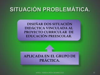 MTRA. TERESA PEÑA RODRIGUEZ. 15
DISEÑAR DOS SITUACIÓN
DIDÁCTICA VINCULADA AL
PROYECTO CURRICULAR DE
EDUCACIÓN PREESCOLAR.
APLICADA EN EL GRUPO DE
PRÁCTICA.
 