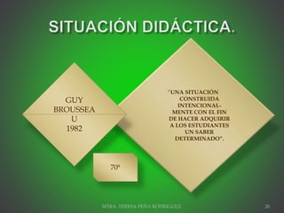 “UNA SITUACIÓN
CONSTRUIDA
INTENCIONAL-
MENTE CON EL FIN
DE HACER ADQUIRIR
A LOS ESTUDIANTES
UN SABER
DETERMINADO”.
MTRA. TERESA PEÑA RODRIGUEZ. 20
GUY
BROUSSEA
U
1982
70ª
 