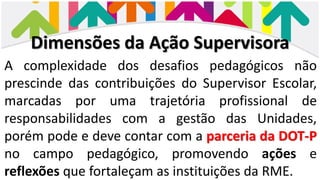 Dimensões da Ação Supervisora
A complexidade dos desafios pedagógicos não
prescinde das contribuições do Supervisor Escolar,
marcadas por uma trajetória profissional de
responsabilidades com a gestão das Unidades,
porém pode e deve contar com a parceria da DOT-P
no campo pedagógico, promovendo ações e
reflexões que fortaleçam as instituições da RME.
 
