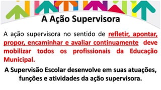 A Ação Supervisora
A ação supervisora no sentido de refletir, apontar,
propor, encaminhar e avaliar continuamente deve
mobilizar todos os profissionais da Educação
Municipal.
A Supervisão Escolar desenvolve em suas atuações,
funções e atividades da ação supervisora.
 