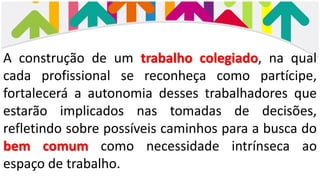 A construção de um trabalho colegiado, na qual
cada profissional se reconheça como partícipe,
fortalecerá a autonomia desses trabalhadores que
estarão implicados nas tomadas de decisões,
refletindo sobre possíveis caminhos para a busca do
bem comum como necessidade intrínseca ao
espaço de trabalho.
 