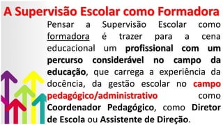 A Supervisão Escolar como Formadora
Pensar a Supervisão Escolar como
formadora é trazer para a cena
educacional um profissional com um
percurso considerável no campo da
educação, que carrega a experiência da
docência, da gestão escolar no campo
pedagógico/administrativo como
Coordenador Pedagógico, como Diretor
de Escola ou Assistente de Direção.
 