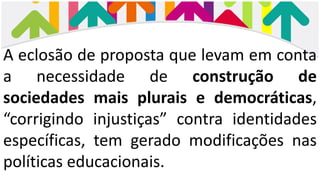 A eclosão de proposta que levam em conta
a necessidade de construção de
sociedades mais plurais e democráticas,
“corrigindo injustiças” contra identidades
específicas, tem gerado modificações nas
políticas educacionais.
 