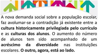 A nova demanda social sobre a população escolar,
faz avolumar-se a contradição já existente entre a
cultura historicamente privilegiada pelo currículo
e as culturas dos alunos. O aumento do número
de alunos tem sido acompanhado de um
acréscimo da diversidade nas instituições
escolares. O outro, agora, está ao lado.
 