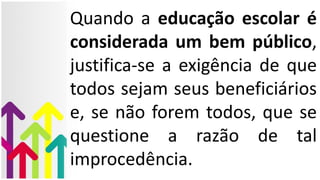 Quando a educação escolar é
considerada um bem público,
justifica-se a exigência de que
todos sejam seus beneficiários
e, se não forem todos, que se
questione a razão de tal
improcedência.
 