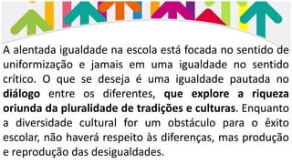 A alentada igualdade na escola está focada no sentido de
uniformização e jamais em uma igualdade no sentido
crítico. O que se deseja é uma igualdade pautada no
diálogo entre os diferentes, que explore a riqueza
oriunda da pluralidade de tradições e culturas. Enquanto
a diversidade cultural for um obstáculo para o êxito
escolar, não haverá respeito às diferenças, mas produção
e reprodução das desigualdades.
 