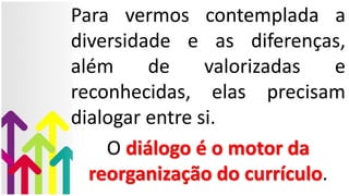 Para vermos contemplada a
diversidade e as diferenças,
além de valorizadas e
reconhecidas, elas precisam
dialogar entre si.
O diálogo é o motor da
reorganização do currículo.
 