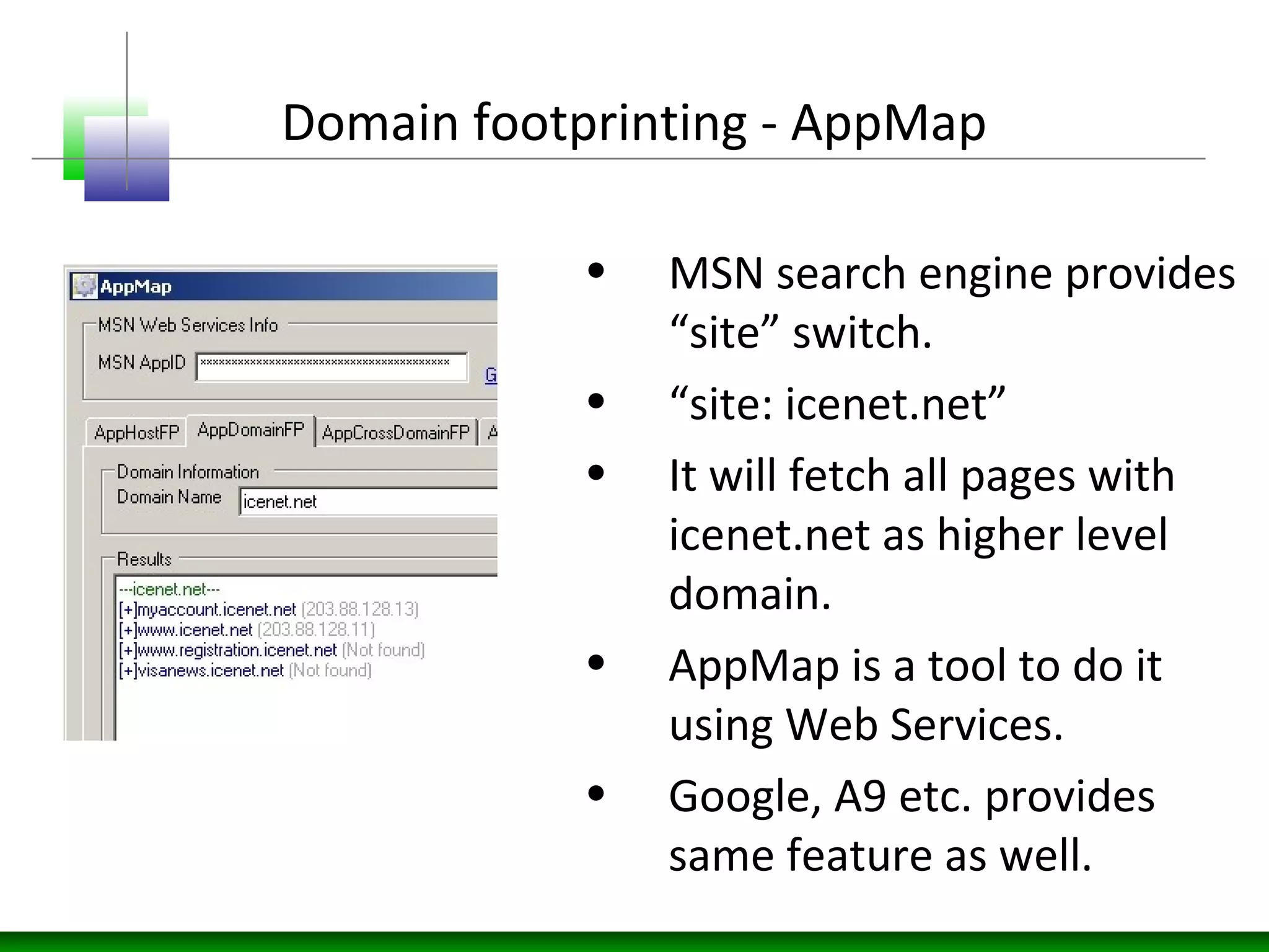 Domain footprinting - AppMap
• MSN search engine provides
“site” switch.
• “site: icenet.net”
• It will fetch all pages with
icenet.net as higher level
domain.
• AppMap is a tool to do it
using Web Services.
• Google, A9 etc. provides
same feature as well.
