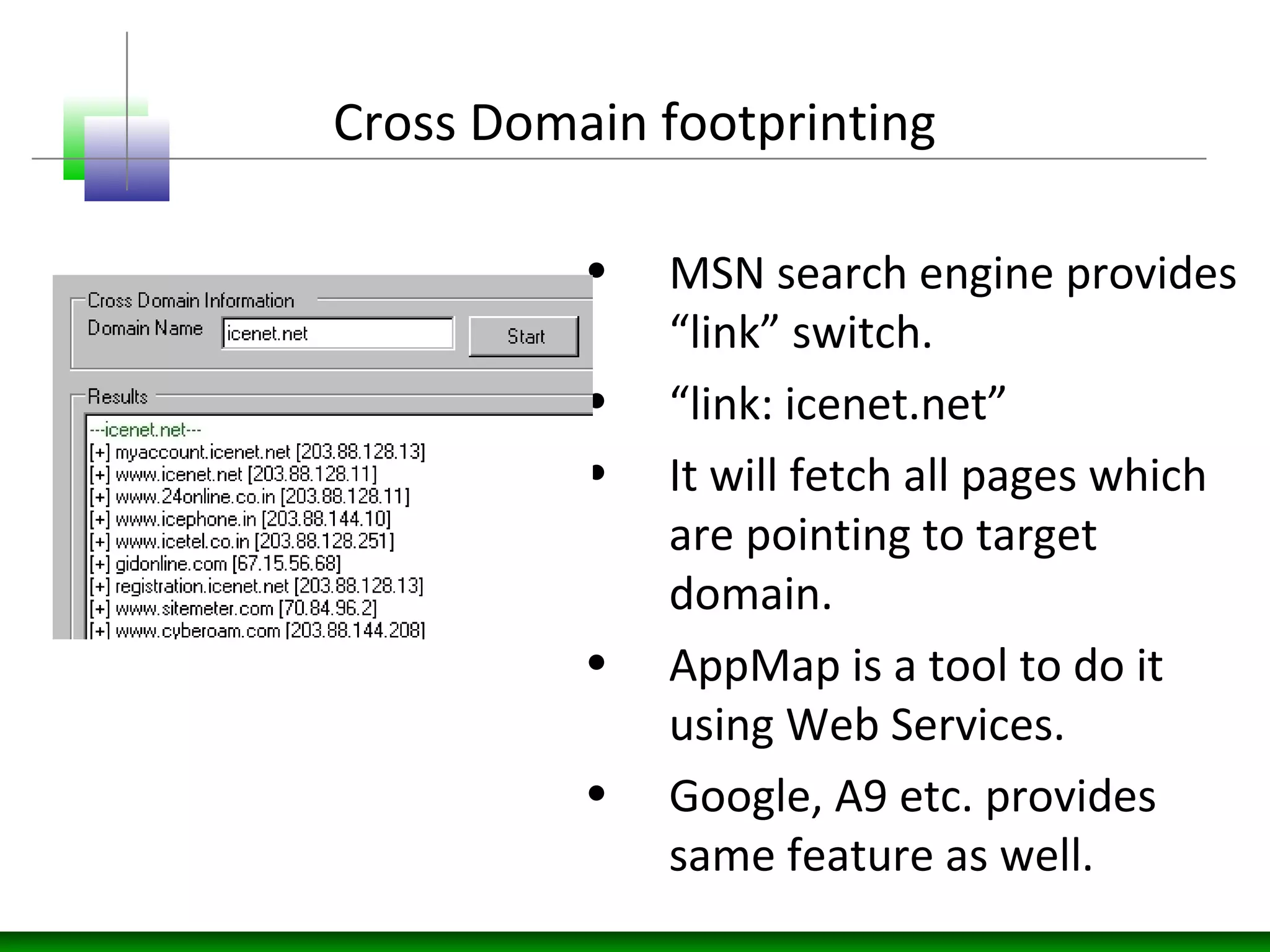 Cross Domain footprinting
• MSN search engine provides
“link” switch.
• “link: icenet.net”
• It will fetch all pages which
are pointing to target
domain.
• AppMap is a tool to do it
using Web Services.
• Google, A9 etc. provides
same feature as well.