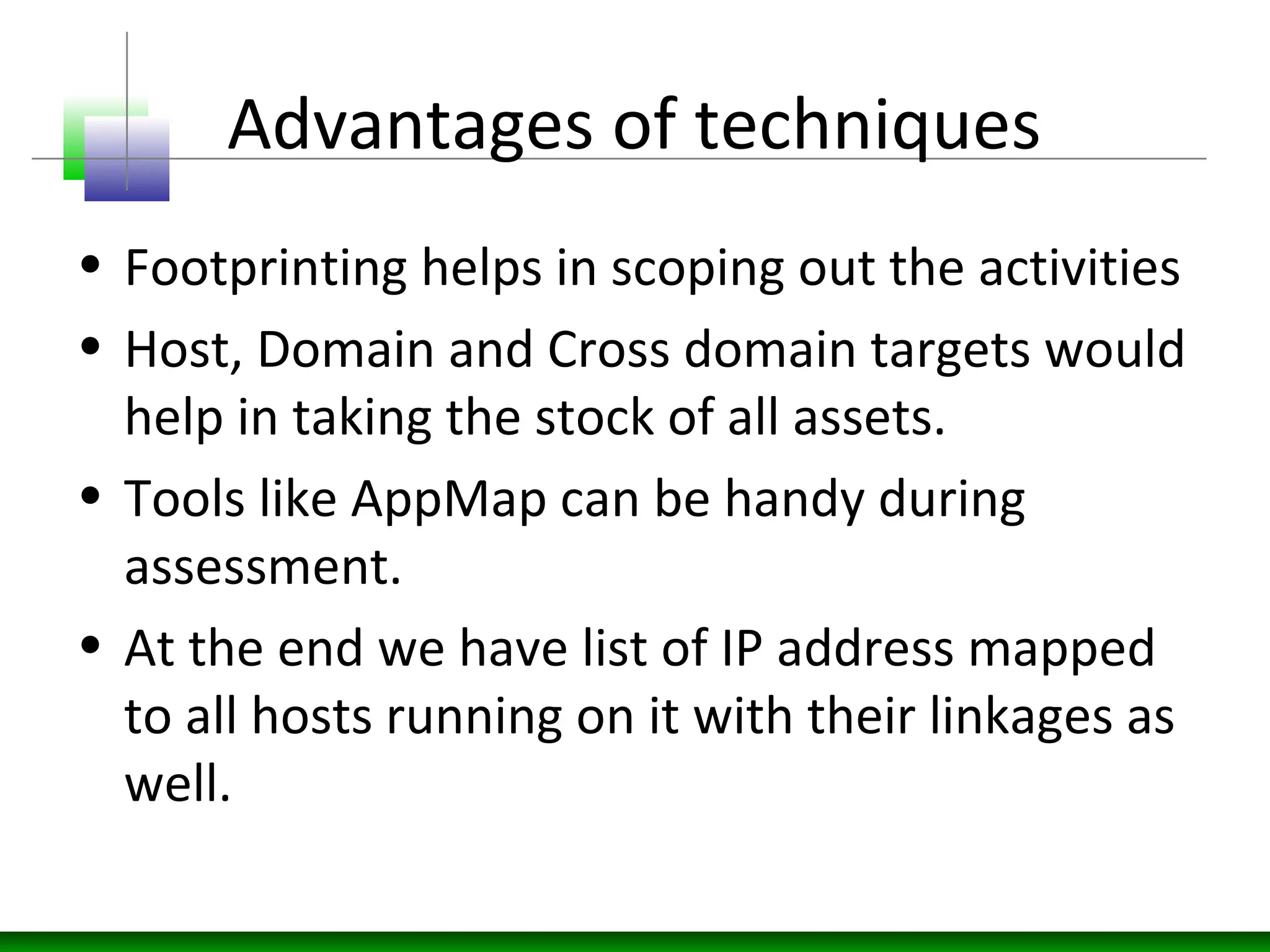 Advantages of techniques
• Footprinting helps in scoping out the activities
• Host, Domain and Cross domain targets would
help in taking the stock of all assets.
• Tools like AppMap can be handy during
assessment.
• At the end we have list of IP address mapped
to all hosts running on it with their linkages as
well.