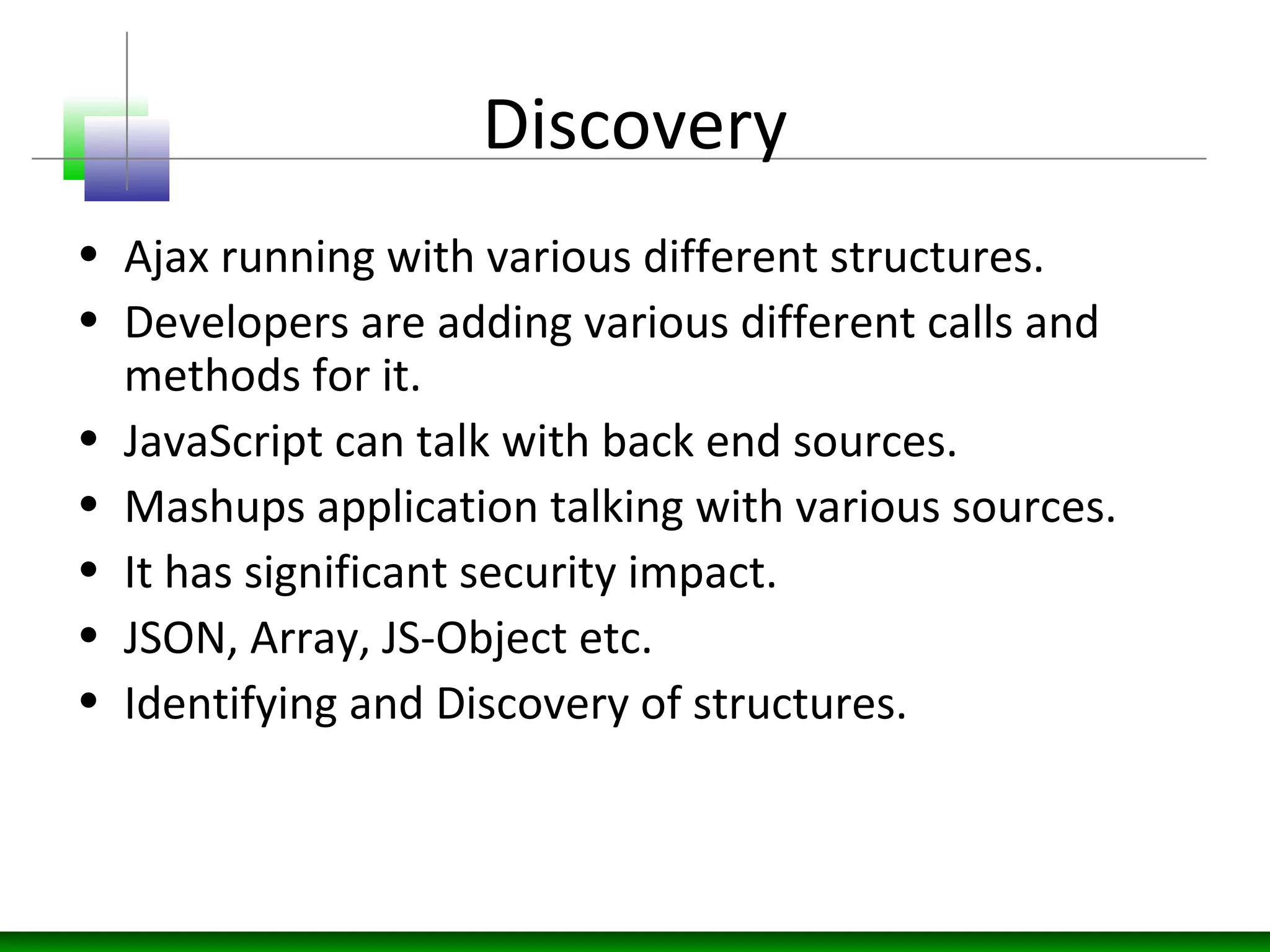 Discovery
• Ajax running with various different structures.
• Developers are adding various different calls and
methods for it.
• JavaScript can talk with back end sources.
• Mashups application talking with various sources.
• It has significant security impact.
• JSON, Array, JS-Object etc.
• Identifying and Discovery of structures.