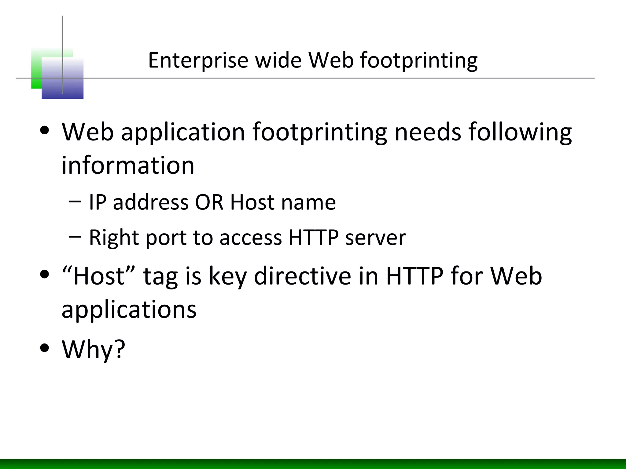Enterprise wide Web footprinting
• Web application footprinting needs following
information
– IP address OR Host name
– Right port to access HTTP server
• “Host” tag is key directive in HTTP for Web
applications
• Why?