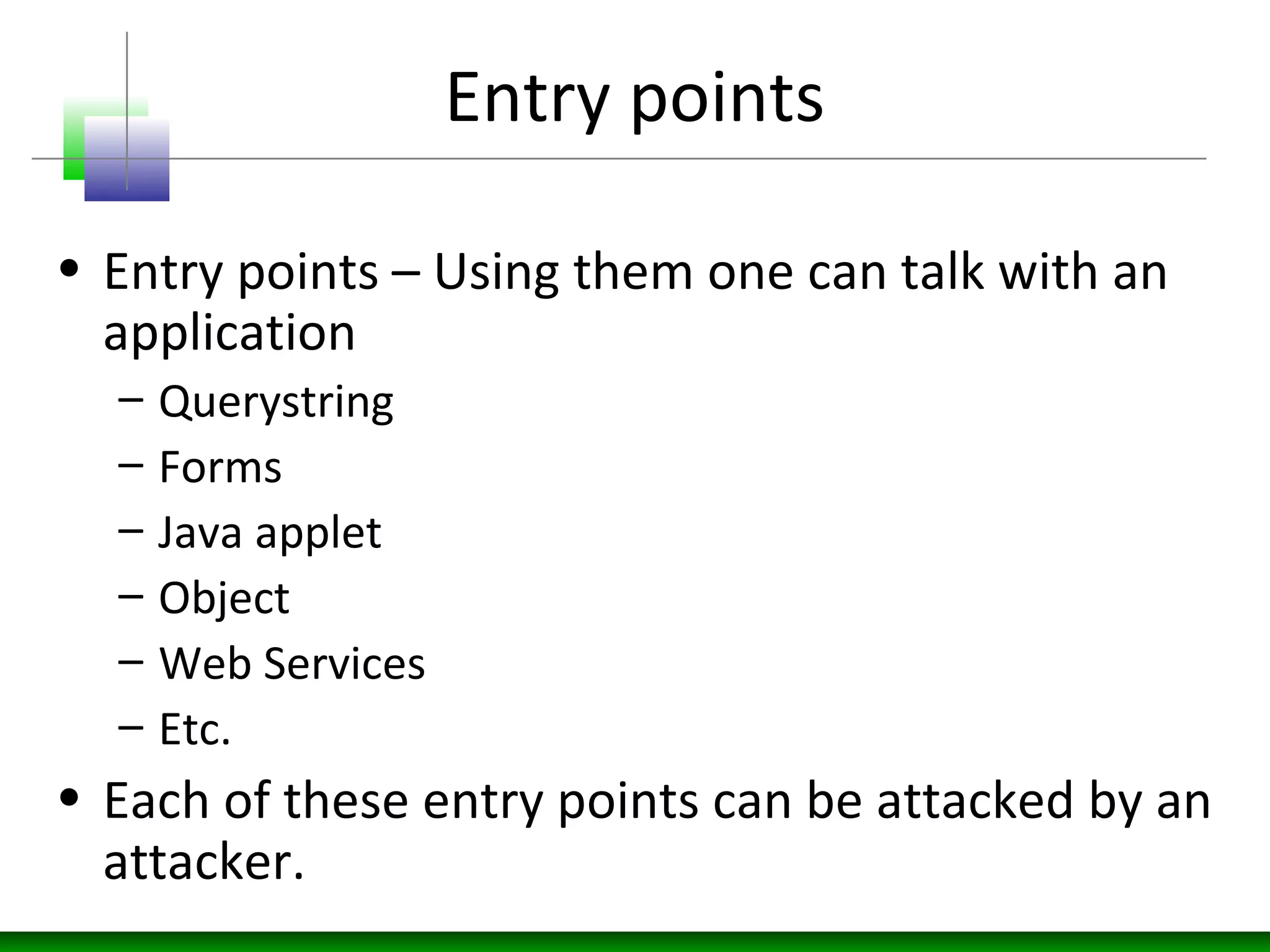 Entry points
• Entry points – Using them one can talk with an
application
– Querystring
– Forms
– Java applet
– Object
– Web Services
– Etc.
• Each of these entry points can be attacked by an
attacker.