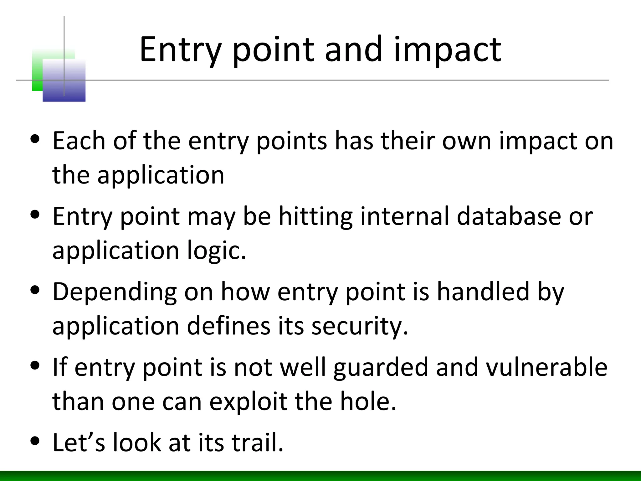 Entry point and impact
• Each of the entry points has their own impact on
the application
• Entry point may be hitting internal database or
application logic.
• Depending on how entry point is handled by
application defines its security.
• If entry point is not well guarded and vulnerable
than one can exploit the hole.
• Let’s look at its trail.