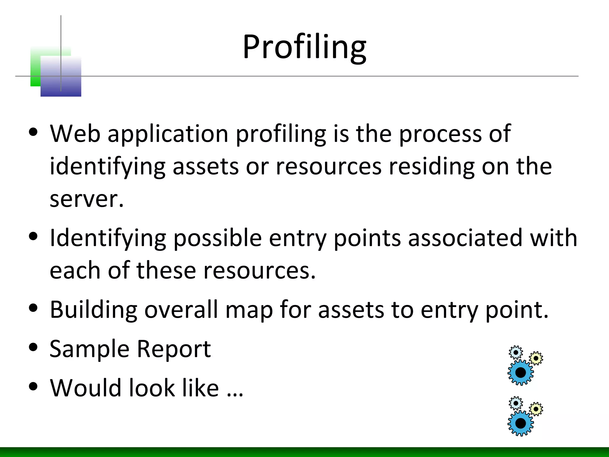 Profiling
• Web application profiling is the process of
identifying assets or resources residing on the
server.
• Identifying possible entry points associated with
each of these resources.
• Building overall map for assets to entry point.
• Sample Report
• Would look like …