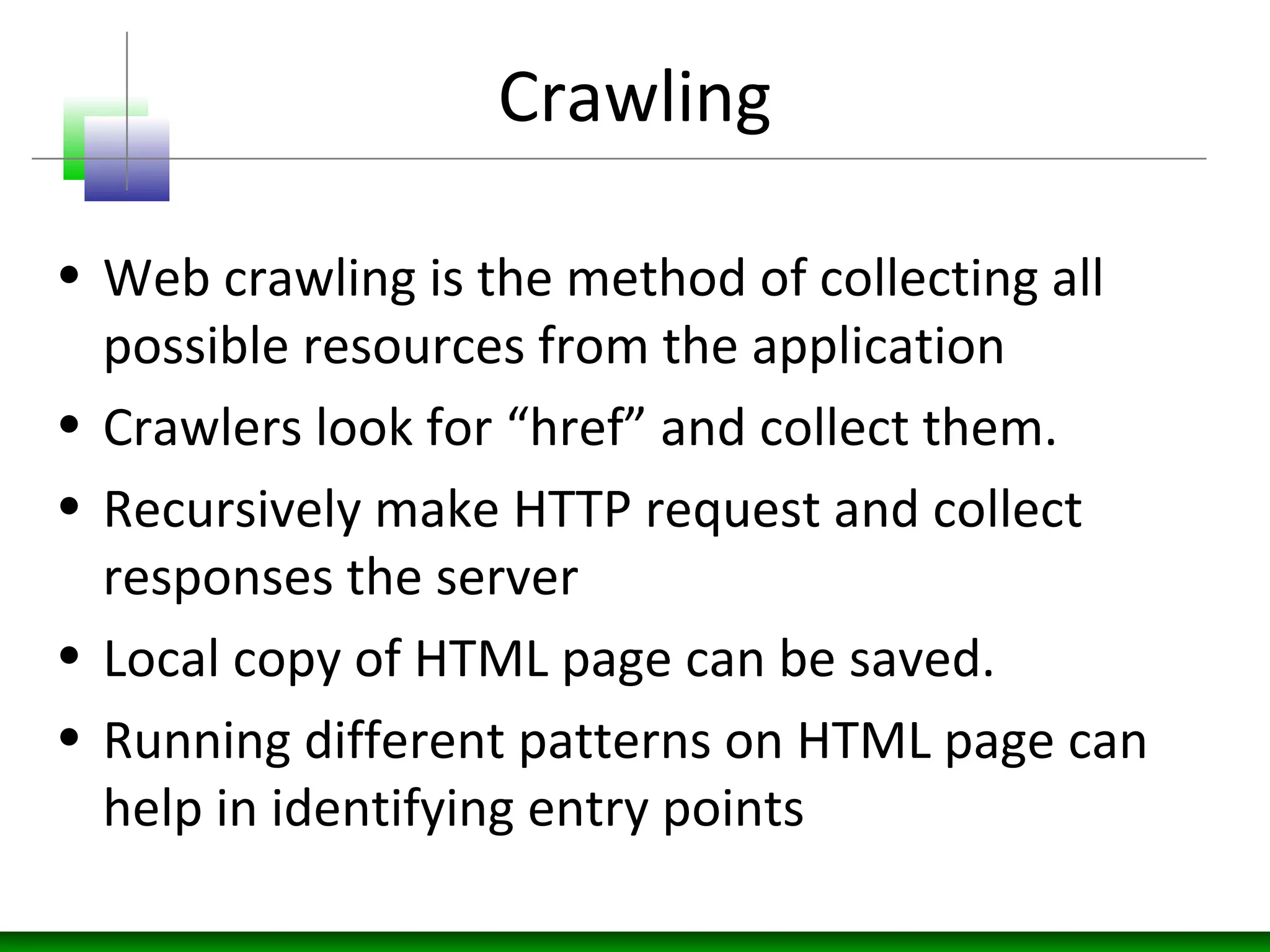 Crawling
• Web crawling is the method of collecting all
possible resources from the application
• Crawlers look for “href” and collect them.
• Recursively make HTTP request and collect
responses the server
• Local copy of HTML page can be saved.
• Running different patterns on HTML page can
help in identifying entry points