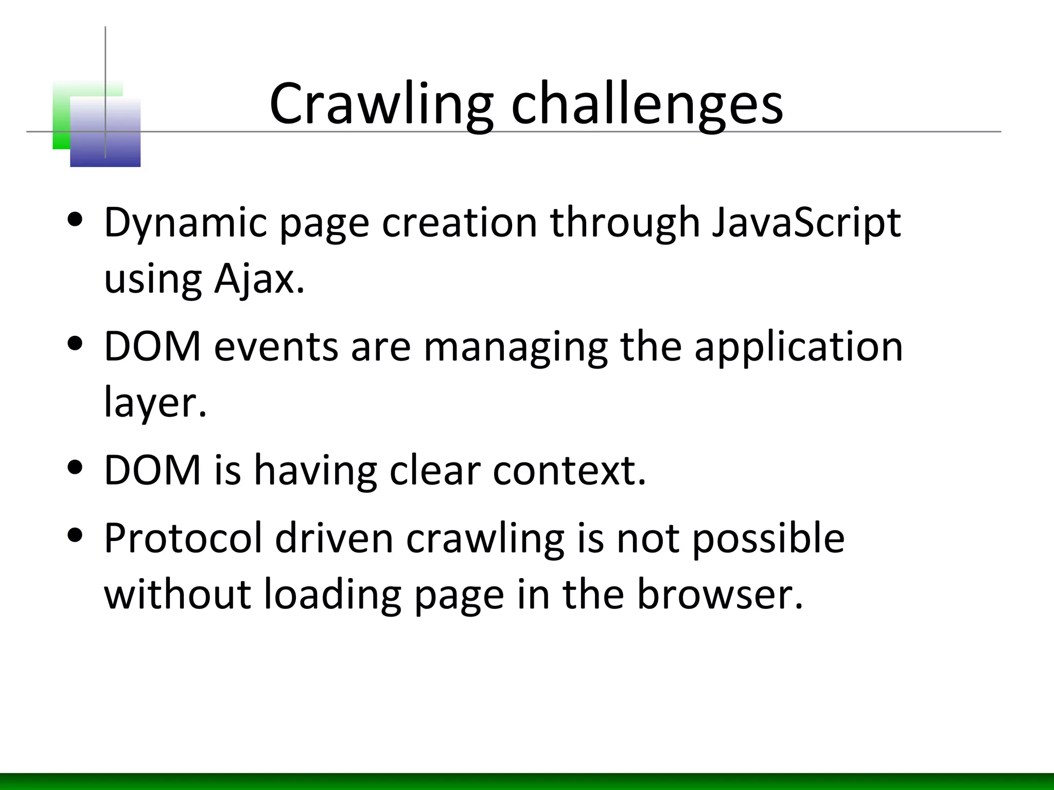 Crawling challenges
• Dynamic page creation through JavaScript
using Ajax.
• DOM events are managing the application
layer.
• DOM is having clear context.
• Protocol driven crawling is not possible
without loading page in the browser.