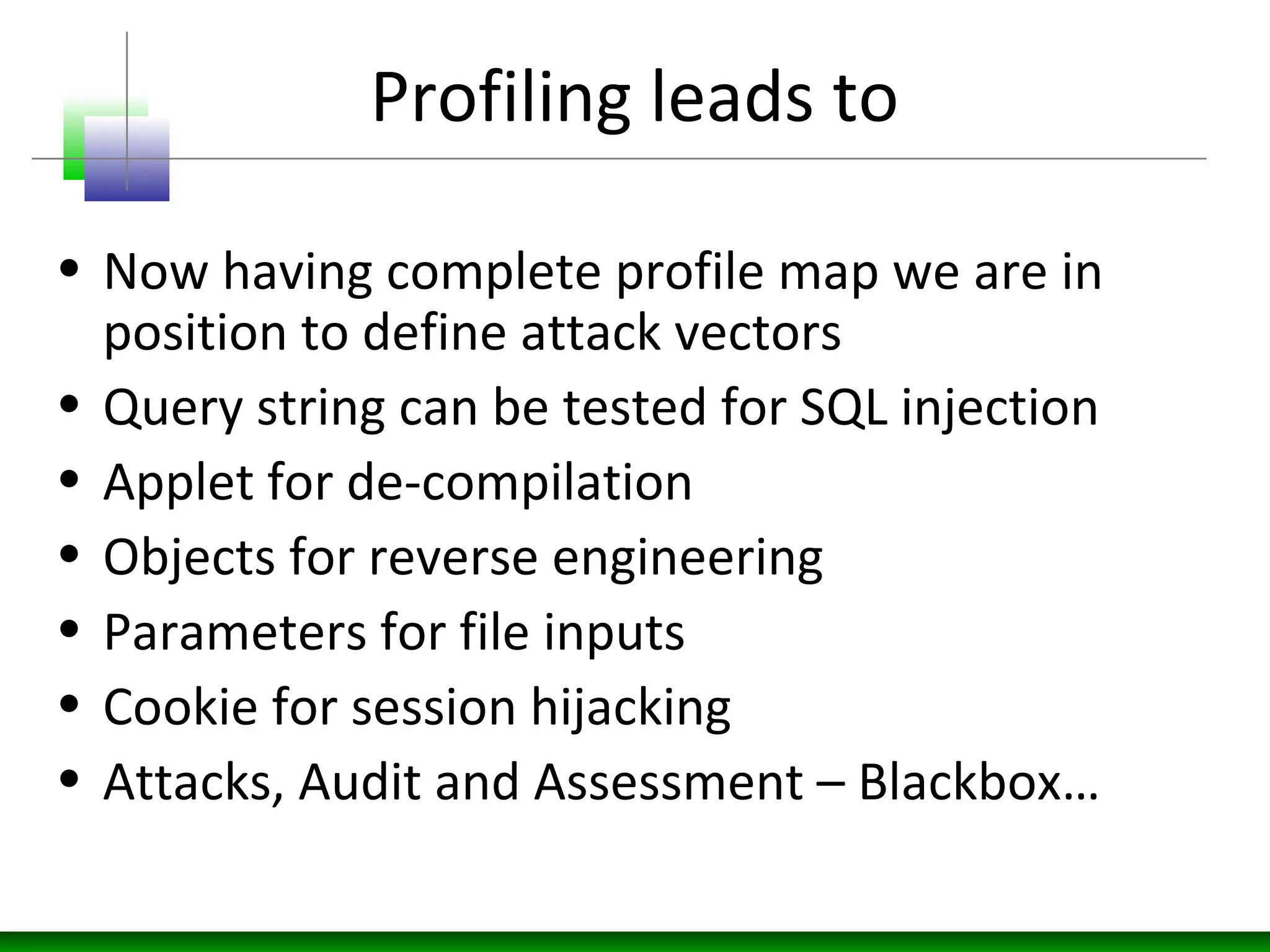 Profiling leads to
• Now having complete profile map we are in
position to define attack vectors
• Query string can be tested for SQL injection
• Applet for de-compilation
• Objects for reverse engineering
• Parameters for file inputs
• Cookie for session hijacking
• Attacks, Audit and Assessment – Blackbox…