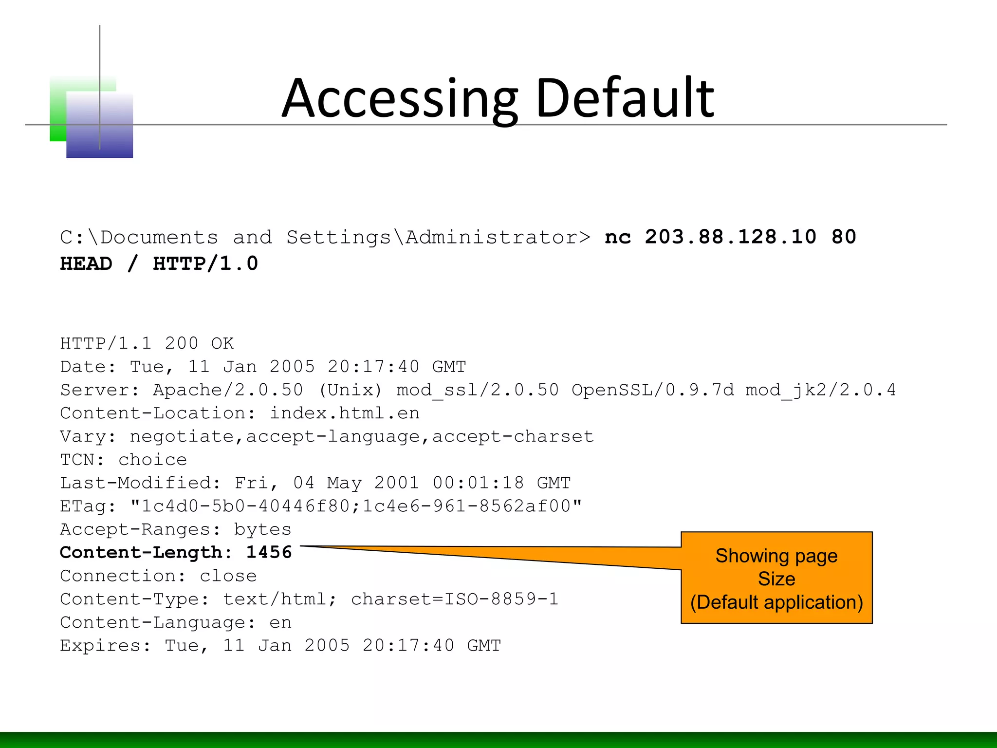 Accessing Default
HTTP/1.1 200 OK
Date: Tue, 11 Jan 2005 20:17:40 GMT
Server: Apache/2.0.50 (Unix) mod_ssl/2.0.50 OpenSSL/0.9.7d mod_jk2/2.0.4
Content-Location: index.html.en
Vary: negotiate,accept-language,accept-charset
TCN: choice
Last-Modified: Fri, 04 May 2001 00:01:18 GMT
ETag: "1c4d0-5b0-40446f80;1c4e6-961-8562af00"
Accept-Ranges: bytes
Content-Length: 1456
Connection: close
Content-Type: text/html; charset=ISO-8859-1
Content-Language: en
Expires: Tue, 11 Jan 2005 20:17:40 GMT
C:Documents and SettingsAdministrator> nc 203.88.128.10 80
HEAD / HTTP/1.0
Showing page
Size
(Default application)