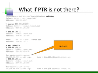What if PTR is not there?
C:Documents and SettingsAdministrator> nslookup
Default Server: ns1.icenet.net
Address: 203.88.128.7
> server 203.88.128.250
Default Server: icedns1.icenet.net
Address: 203.88.128.250
> 203.88.128.11
Server: icedns1.icenet.net
Address: 203.88.128.250
Name: ice.128.client11.icenet.net
Address: 203.88.128.11
> set type=PTR
> 203.88.128.11
Server: icedns1.icenet.net
Address: 203.88.128.250
Non-authoritative answer:
11.128.88.203.in-addr.arpa name = ice.128.client11.icenet.net
> 203.88.128.11
Server: icedns1.icenet.net
Address: 203.88.128.250
Non-authoritative answer:
11.128.88.203.in-addr.arpa name = ice.128.client11.icenet.net
No Luck!
 