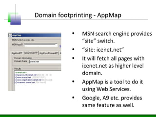 Domain footprinting - AppMap
• MSN search engine provides
“site” switch.
• “site: icenet.net”
• It will fetch all pages with
icenet.net as higher level
domain.
• AppMap is a tool to do it
using Web Services.
• Google, A9 etc. provides
same feature as well.
 