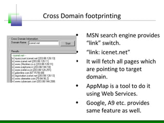 Cross Domain footprinting
• MSN search engine provides
“link” switch.
• “link: icenet.net”
• It will fetch all pages which
are pointing to target
domain.
• AppMap is a tool to do it
using Web Services.
• Google, A9 etc. provides
same feature as well.
 