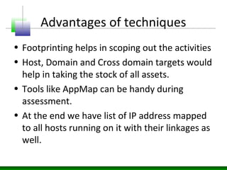 Advantages of techniques
• Footprinting helps in scoping out the activities
• Host, Domain and Cross domain targets would
help in taking the stock of all assets.
• Tools like AppMap can be handy during
assessment.
• At the end we have list of IP address mapped
to all hosts running on it with their linkages as
well.
 