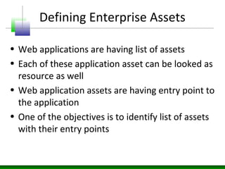 Defining Enterprise Assets
• Web applications are having list of assets
• Each of these application asset can be looked as
resource as well
• Web application assets are having entry point to
the application
• One of the objectives is to identify list of assets
with their entry points
 