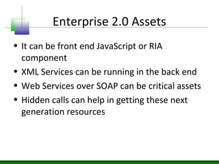 Enterprise 2.0 Assets
• It can be front end JavaScript or RIA
component
• XML Services can be running in the back end
• Web Services over SOAP can be critical assets
• Hidden calls can help in getting these next
generation resources
 