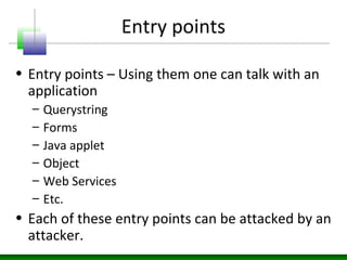 Entry points
• Entry points – Using them one can talk with an
application
– Querystring
– Forms
– Java applet
– Object
– Web Services
– Etc.
• Each of these entry points can be attacked by an
attacker.
 