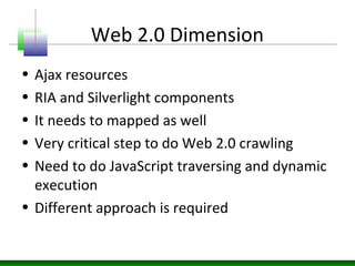 Web 2.0 Dimension
• Ajax resources
• RIA and Silverlight components
• It needs to mapped as well
• Very critical step to do Web 2.0 crawling
• Need to do JavaScript traversing and dynamic
execution
• Different approach is required
 